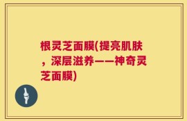根灵芝面膜(提亮肌肤，深层滋养——神奇灵芝面膜)