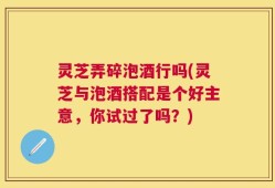 灵芝弄碎泡酒行吗(灵芝与泡酒搭配是个好主意，你试过了吗？)