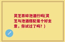 灵芝弄碎泡酒行吗(灵芝与泡酒搭配是个好主意，你试过了吗？)
