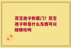 灵芝孢子粉厦门？灵芝孢子粉是什么东西可以随便吃吗