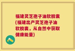 福建灵芝孢子油软胶囊(福建出产灵芝孢子油软胶囊，从自然中获取健康能量)