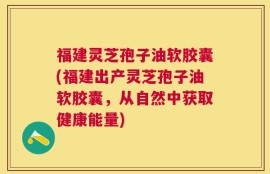福建灵芝孢子油软胶囊(福建出产灵芝孢子油软胶囊，从自然中获取健康能量)