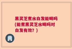 黑灵芝煮水白发能喝吗(能煮黑灵芝水喝吗对白发有效？)