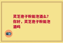 灵芝孢子粉能泡酒么？你好，灵芝孢子粉能泡酒吗