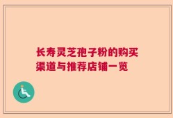 长寿灵芝孢子粉的购买渠道与推荐店铺一览
