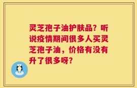 灵芝孢子油护肤品？听说疫情期间很多人买灵芝孢子油，价格有没有升了很多呀？