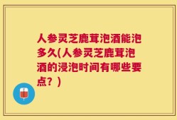 人参灵芝鹿茸泡酒能泡多久(人参灵芝鹿茸泡酒的浸泡时间有哪些要点？)