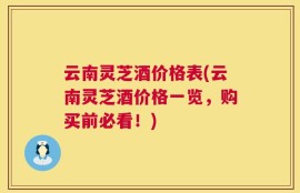 云南灵芝酒价格表(云南灵芝酒价格一览，购买前必看！)