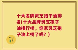 十大名牌灵芝孢子油排名(十大品牌灵芝孢子油排行榜，你家灵芝孢子油上榜了吗？)