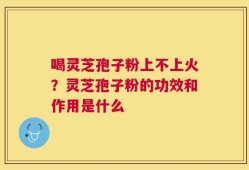 喝灵芝孢子粉上不上火？灵芝孢子粉的功效和作用是什么