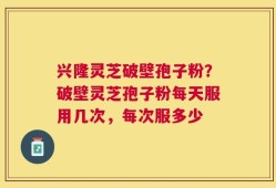 兴隆灵芝破壁孢子粉？破壁灵芝孢子粉每天服用几次，每次服多少