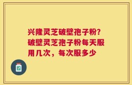 兴隆灵芝破壁孢子粉？破壁灵芝孢子粉每天服用几次，每次服多少