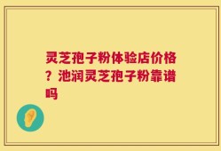 灵芝孢子粉体验店价格？池润灵芝孢子粉靠谱吗