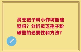 灵芝孢子粉小作坊能破壁吗？分析灵芝孢子粉破壁的必要性和方法？