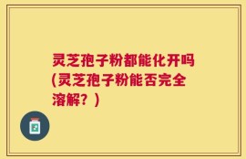 灵芝孢子粉都能化开吗(灵芝孢子粉能否完全溶解？)