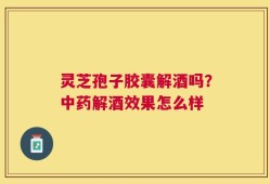 灵芝孢子胶囊解酒吗？中药解酒效果怎么样