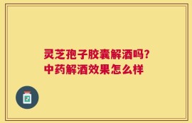 灵芝孢子胶囊解酒吗？中药解酒效果怎么样
