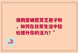 保鹤堂破壁灵芝孢子粉，如何在日常生活中轻松提升你的活力？”