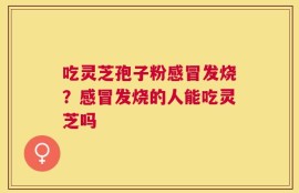 吃灵芝孢子粉感冒发烧？感冒发烧的人能吃灵芝吗