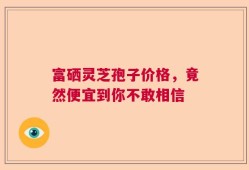 富硒灵芝孢子价格，竟然便宜到你不敢相信