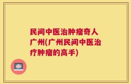 民间中医治肿瘤奇人 广州(广州民间中医治疗肿瘤的高手)