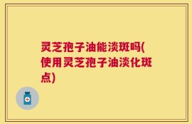 灵芝孢子油能淡斑吗(使用灵芝孢子油淡化斑点)