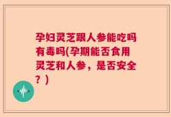 孕妇灵芝跟人参能吃吗有毒吗(孕期能否食用灵芝和人参，是否安全？)
