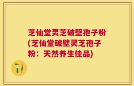 芝仙堂灵芝破壁孢子粉(芝仙堂破壁灵芝孢子粉：天然养生佳品)