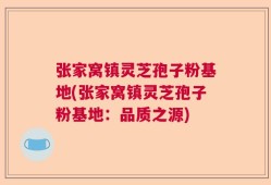 张家窝镇灵芝孢子粉基地(张家窝镇灵芝孢子粉基地：品质之源)