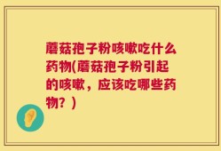 蘑菇孢子粉咳嗽吃什么药物(蘑菇孢子粉引起的咳嗽，应该吃哪些药物？)