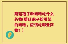 蘑菇孢子粉咳嗽吃什么药物(蘑菇孢子粉引起的咳嗽，应该吃哪些药物？)
