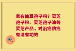 家有仙草孢子粉？灵芝孢子粉、灵芝孢子油等灵芝产品，对治癌防癌有没有功效