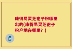 康得易灵芝孢子粉哪里出的(康得易灵芝孢子粉产地在哪里？)