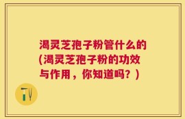 渴灵芝孢子粉管什么的(渴灵芝孢子粉的功效与作用，你知道吗？)