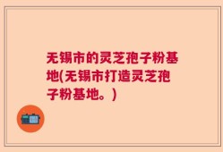 无锡市的灵芝孢子粉基地(无锡市打造灵芝孢子粉基地。)