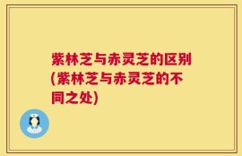 紫林芝与赤灵芝的区别(紫林芝与赤灵芝的不同之处)