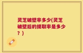 灵芝破壁率多少(灵芝破壁后的提取率是多少？)