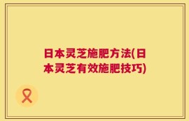 日本灵芝施肥方法(日本灵芝有效施肥技巧)
