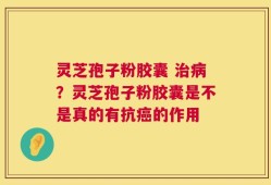 灵芝孢子粉胶囊 治病？灵芝孢子粉胶囊是不是真的有抗癌的作用
