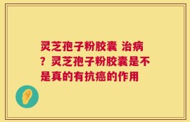 灵芝孢子粉胶囊 治病？灵芝孢子粉胶囊是不是真的有抗癌的作用
