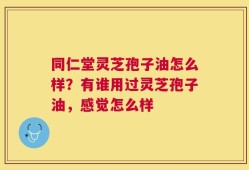 同仁堂灵芝孢子油怎么样？有谁用过灵芝孢子油，感觉怎么样
