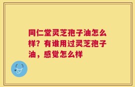 同仁堂灵芝孢子油怎么样？有谁用过灵芝孢子油，感觉怎么样