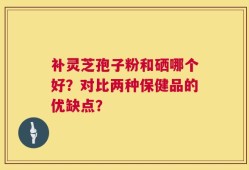 补灵芝孢子粉和硒哪个好？对比两种保健品的优缺点？