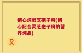 猪心炖灵芝孢子粉(猪心配合灵芝孢子粉的营养炖品)