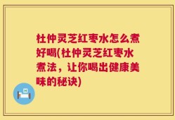 杜仲灵芝红枣水怎么煮好喝(杜仲灵芝红枣水煮法，让你喝出健康美味的秘诀)