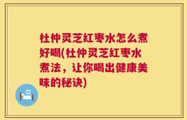 杜仲灵芝红枣水怎么煮好喝(杜仲灵芝红枣水煮法，让你喝出健康美味的秘诀)