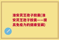 淮安灵芝孢子胶囊(淮安灵芝孢子胶囊——提高免疫力的健康宝藏)