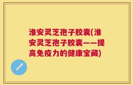 淮安灵芝孢子胶囊(淮安灵芝孢子胶囊——提高免疫力的健康宝藏)