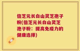 倍芝元长白山灵芝孢子粉(倍芝元长白山灵芝孢子粉：提高免疫力的健康选择)