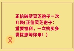 正信破壁灵芝孢子一次几袋(正信灵芝孢子：重要福利，一次购买多袋优惠等你来！)